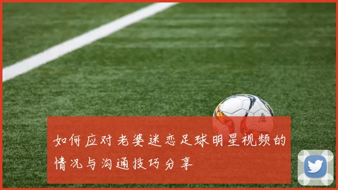如何应对老婆迷恋足球明星视频的情况与沟通技巧分享