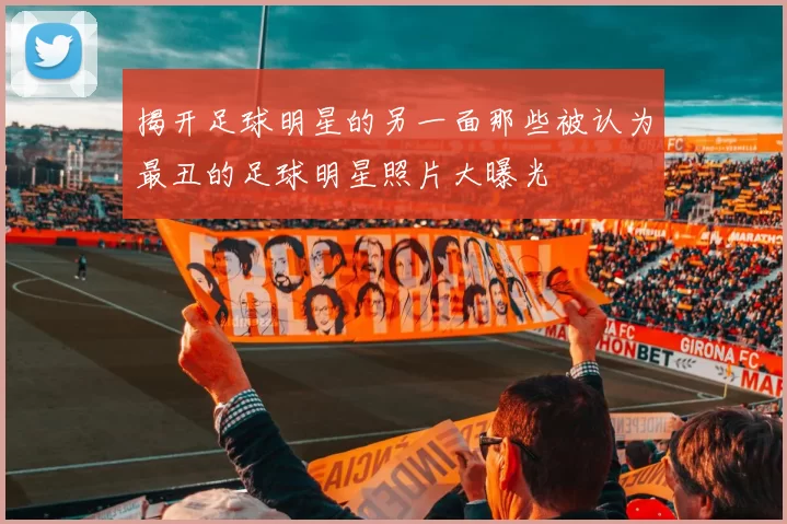 揭开足球明星的另一面那些被认为最丑的足球明星照片大曝光
