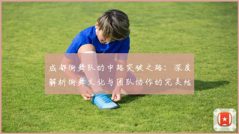 成都街舞队的中路突破之路：深度解析街舞文化与团队协作的完美结合