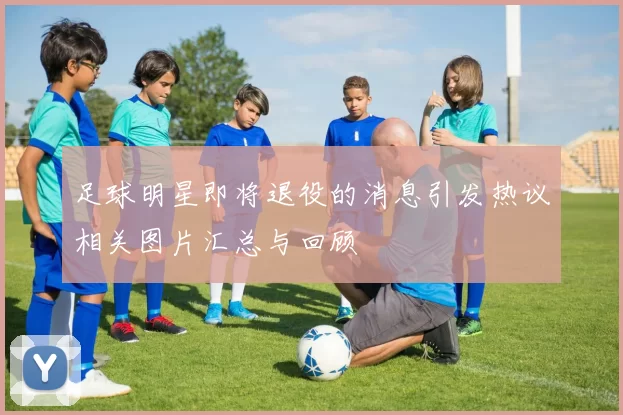足球明星即将退役的消息引发热议相关图片汇总与回顾