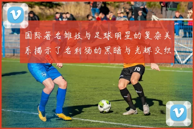 国际著名雏妓与足球明星的复杂关系揭示了名利场的黑暗与光辉交织的真实面貌