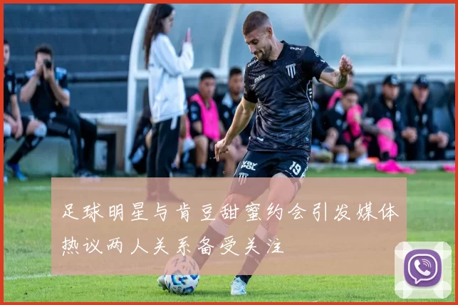 足球明星与肯豆甜蜜约会引发媒体热议两人关系备受关注