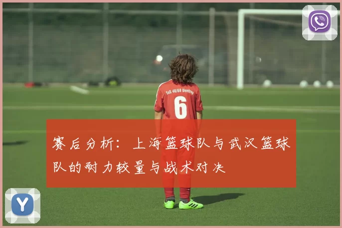 赛后分析：上海篮球队与武汉篮球队的耐力较量与战术对决