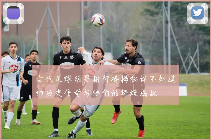古代足球明星排行榜揭秘你不知道的历史传奇与他们的辉煌成就