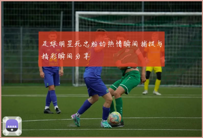 足球明星死忠粉的热情瞬间捕捉与精彩瞬间分享