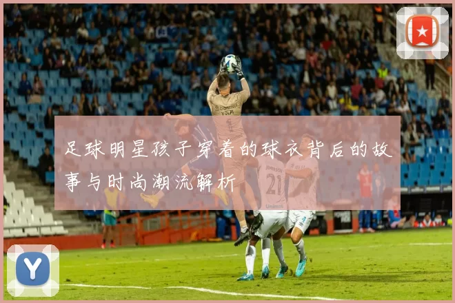 足球明星孩子穿着的球衣背后的故事与时尚潮流解析