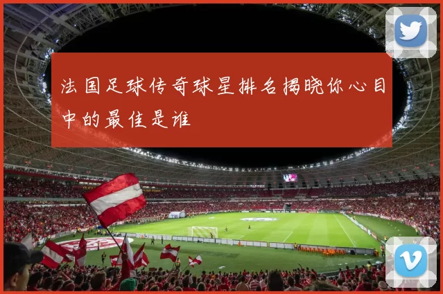 法国足球传奇球星排名揭晓你心目中的最佳是谁