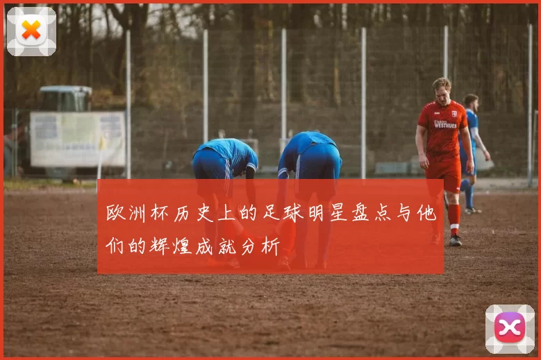 欧洲杯历史上的足球明星盘点与他们的辉煌成就分析