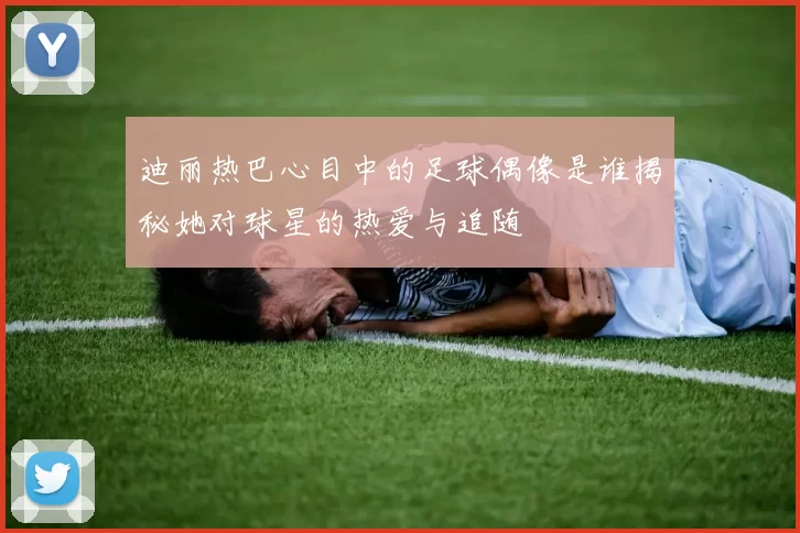 迪丽热巴心目中的足球偶像是谁揭秘她对球星的热爱与追随