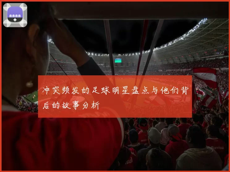 冲突频发的足球明星盘点与他们背后的故事分析