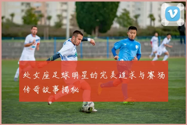 处女座足球明星的完美追求与赛场传奇故事揭秘