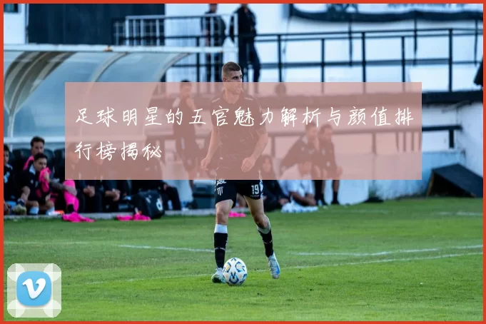 足球明星的五官魅力解析与颜值排行榜揭秘