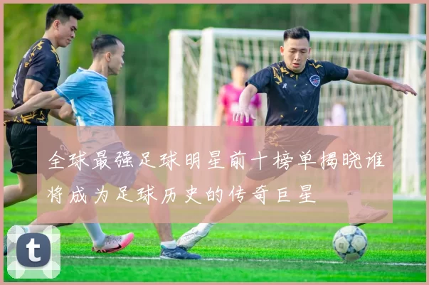 全球最强足球明星前十榜单揭晓谁将成为足球历史的传奇巨星