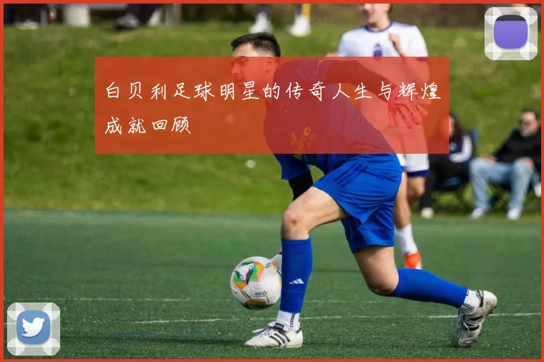 白贝利足球明星的传奇人生与辉煌成就回顾