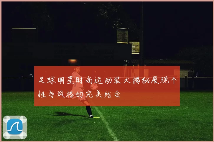 足球明星时尚运动装大揭秘展现个性与风格的完美结合