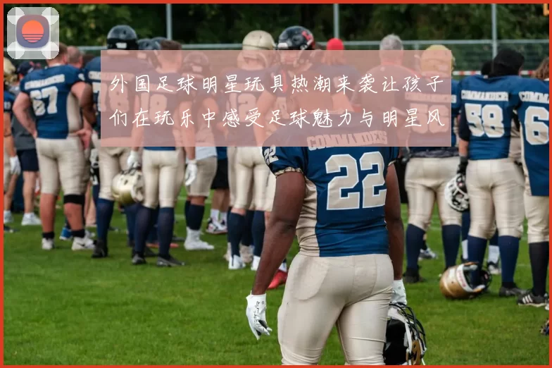 外国足球明星玩具热潮来袭让孩子们在玩乐中感受足球魅力与明星风采