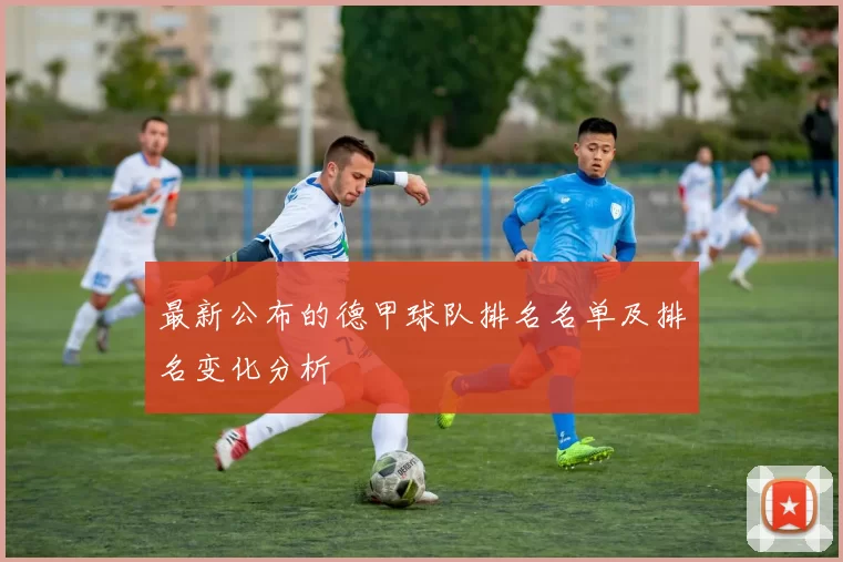 最新公布的德甲球队排名名单及排名变化分析