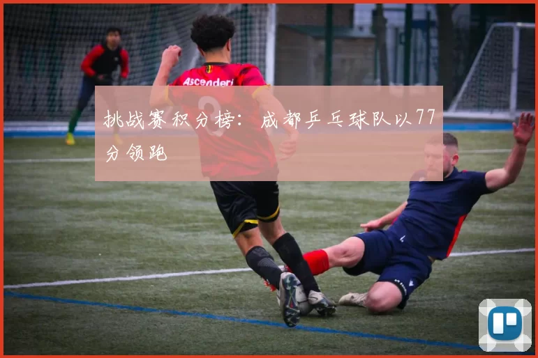 挑战赛积分榜：成都乒乓球队以77分领跑