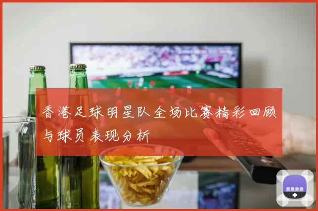 香港足球明星队全场比赛精彩回顾与球员表现分析