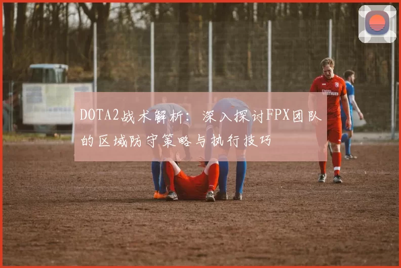 DOTA2战术解析：深入探讨FPX团队的区域防守策略与执行技巧