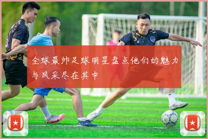 全球最帅足球明星盘点他们的魅力与风采尽在其中