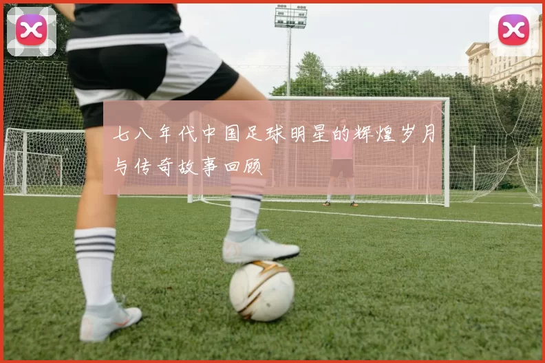 七八年代中国足球明星的辉煌岁月与传奇故事回顾