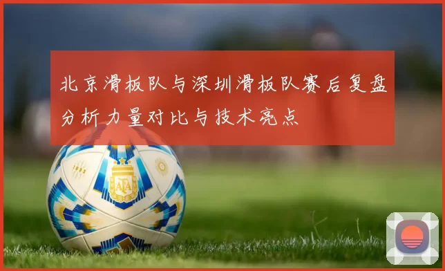 北京滑板队与深圳滑板队赛后复盘分析力量对比与技术亮点