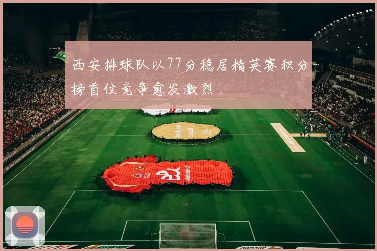 西安排球队以77分稳居精英赛积分榜首位竞争愈发激烈