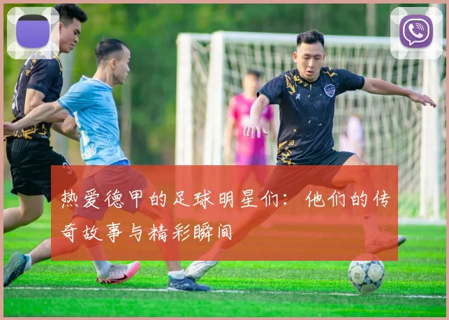 热爱德甲的足球明星们：他们的传奇故事与精彩瞬间