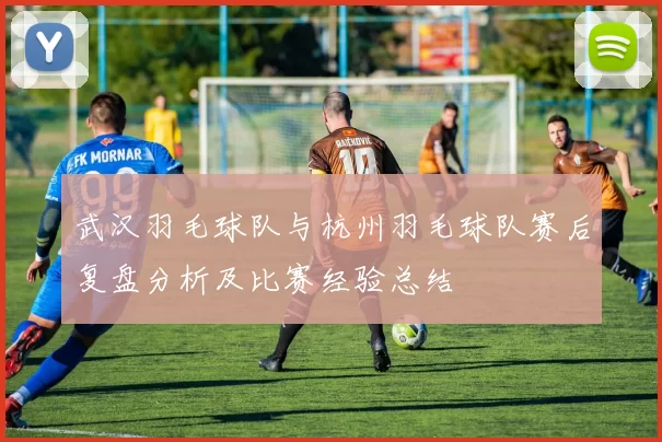 武汉羽毛球队与杭州羽毛球队赛后复盘分析及比赛经验总结