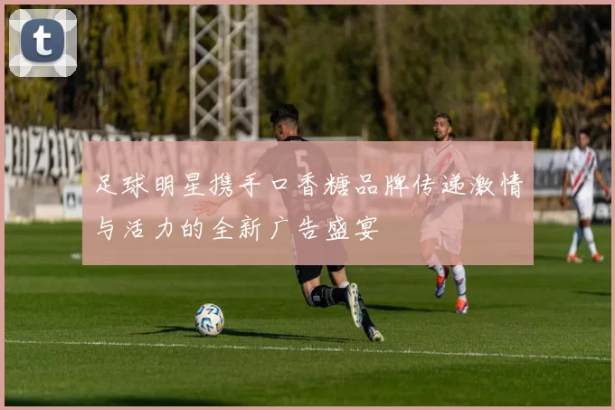 足球明星携手口香糖品牌传递激情与活力的全新广告盛宴