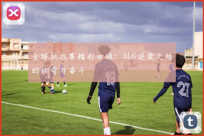 全球挑战赛精彩回顾：BLG逆袭之路的传奇与奋斗