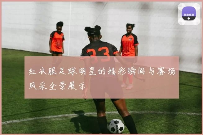 红衣服足球明星的精彩瞬间与赛场风采全景展示