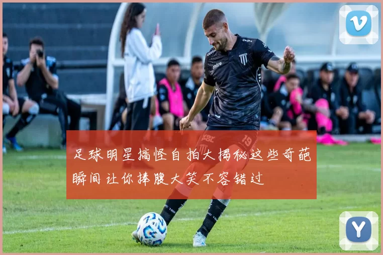 足球明星搞怪自拍大揭秘这些奇葩瞬间让你捧腹大笑不容错过