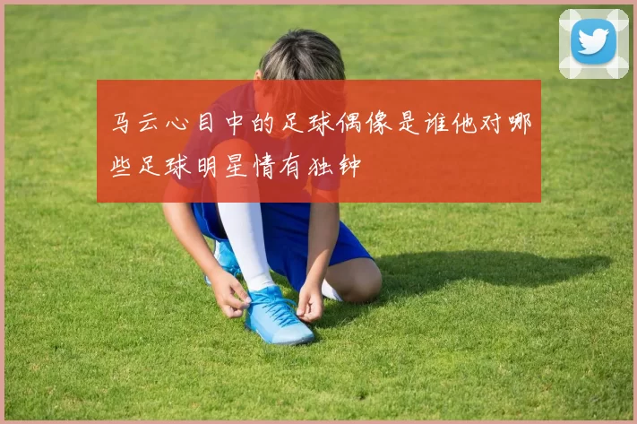 马云心目中的足球偶像是谁他对哪些足球明星情有独钟