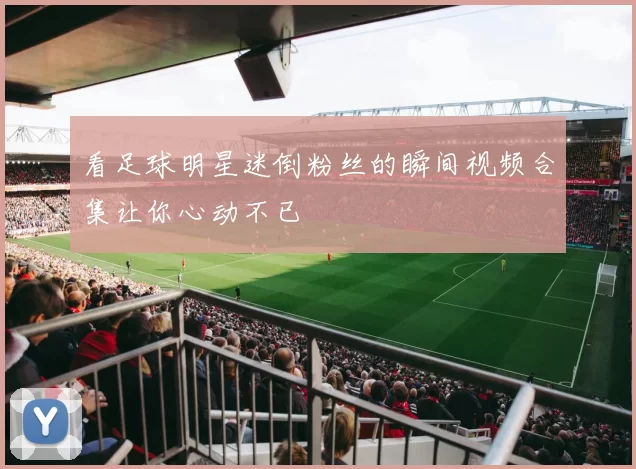看足球明星迷倒粉丝的瞬间视频合集让你心动不已