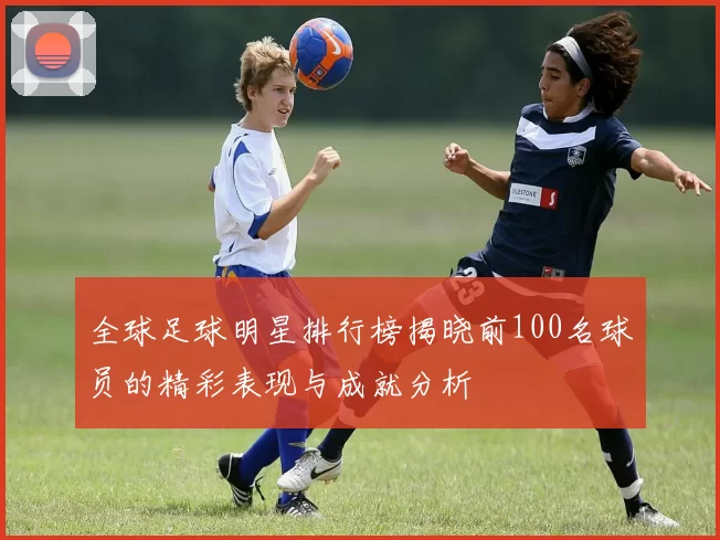 全球足球明星排行榜揭晓前100名球员的精彩表现与成就分析