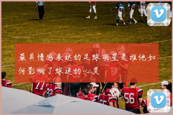最具情感表达的足球明星是谁他如何影响了球迷的心灵