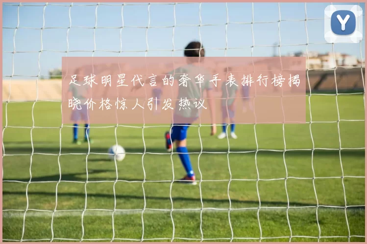 足球明星代言的奢华手表排行榜揭晓价格惊人引发热议
