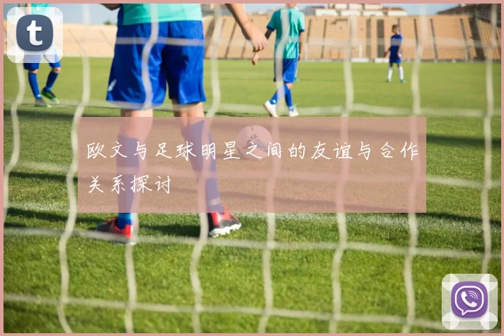 欧文与足球明星之间的友谊与合作关系探讨