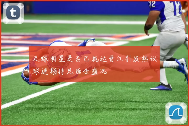 足球明星是否已抵达晋江引发热议球迷期待见面会盛况