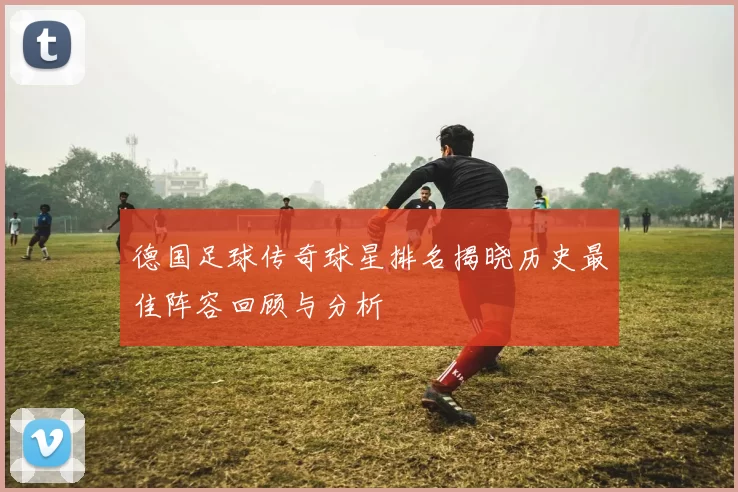 德国足球传奇球星排名揭晓历史最佳阵容回顾与分析