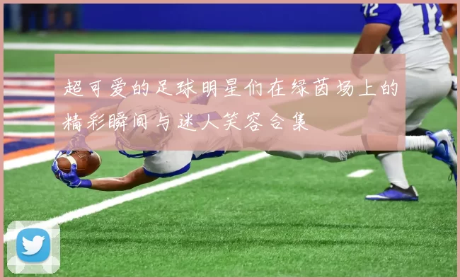 超可爱的足球明星们在绿茵场上的精彩瞬间与迷人笑容合集