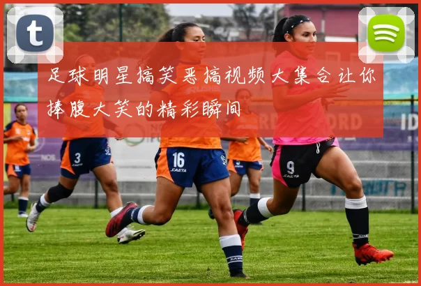 足球明星搞笑恶搞视频大集合让你捧腹大笑的精彩瞬间