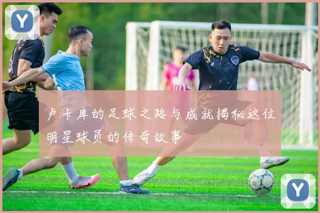 卢卡库的足球之路与成就揭秘这位明星球员的传奇故事