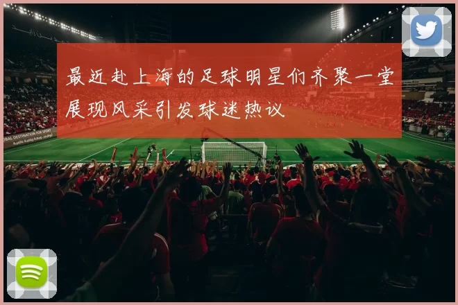 最近赴上海的足球明星们齐聚一堂展现风采引发球迷热议