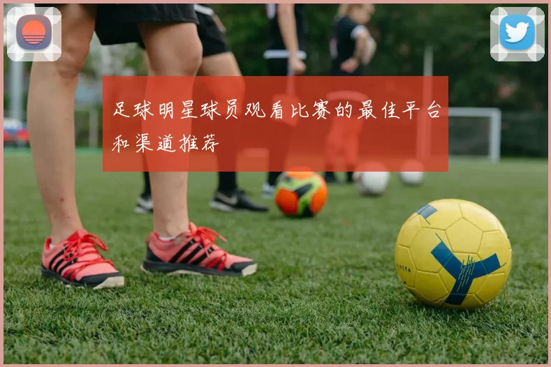 足球明星球员观看比赛的最佳平台和渠道推荐
