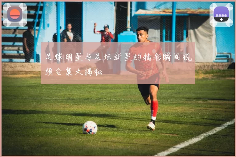 足球明星与足坛新星的精彩瞬间视频合集大揭秘