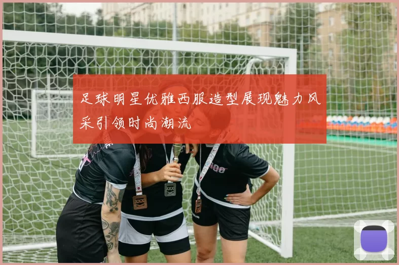 足球明星优雅西服造型展现魅力风采引领时尚潮流