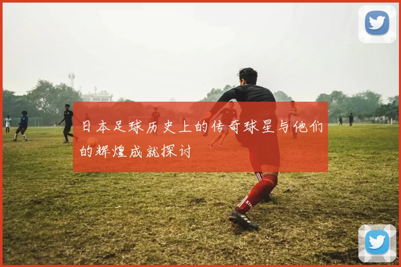 日本足球历史上的传奇球星与他们的辉煌成就探讨